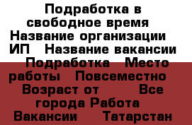 Подработка в свободное время › Название организации ­ ИП › Название вакансии ­ Подработка › Место работы ­ Повсеместно › Возраст от ­ 20 - Все города Работа » Вакансии   . Татарстан респ.